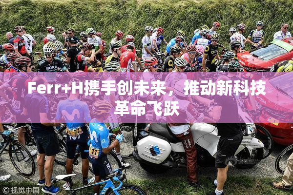 Ferr+H携手创未来，推动新科技革命飞跃