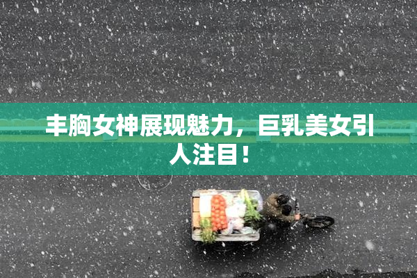 丰胸女神展现魅力，巨乳美女引人注目！