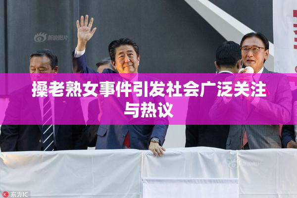搡老熟女事件引发社会广泛关注与热议
