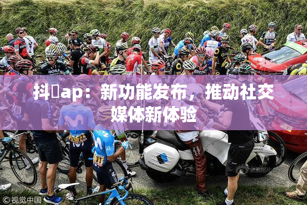 抖抈ap：新功能发布，推动社交媒体新体验