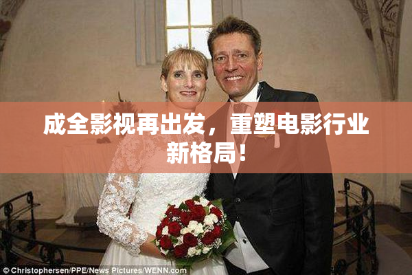 成全影视再出发，重塑电影行业新格局！