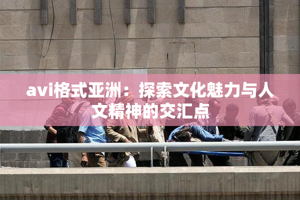 avi格式亚洲：探索文化魅力与人文精神的交汇点