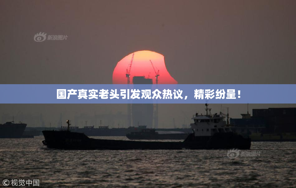 国产真实老头引发观众热议，精彩纷呈！