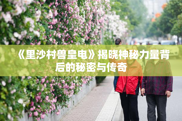 《里沙村兽皇电》揭晓神秘力量背后的秘密与传奇