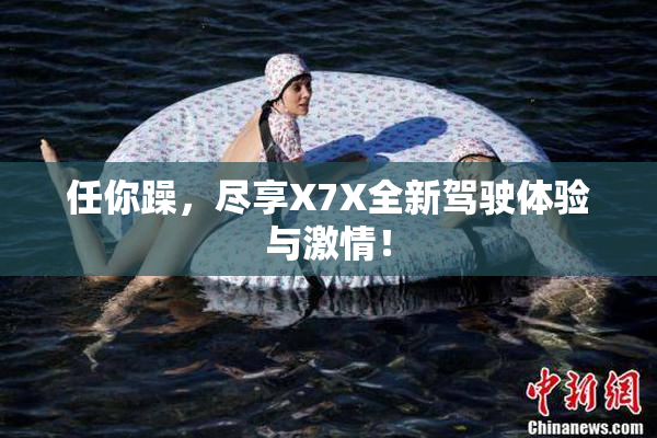 任你躁，尽享X7X全新驾驶体验与激情！