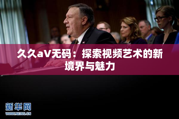 久久aV无码：探索视频艺术的新境界与魅力