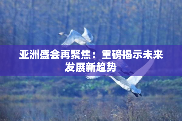 亚洲盛会再聚焦：重磅揭示未来发展新趋势