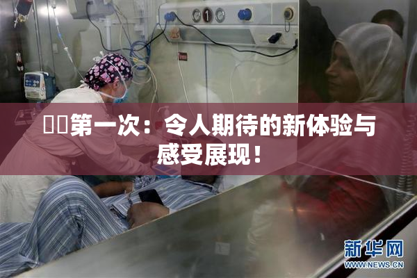 妺妺第一次：令人期待的新体验与感受展现！