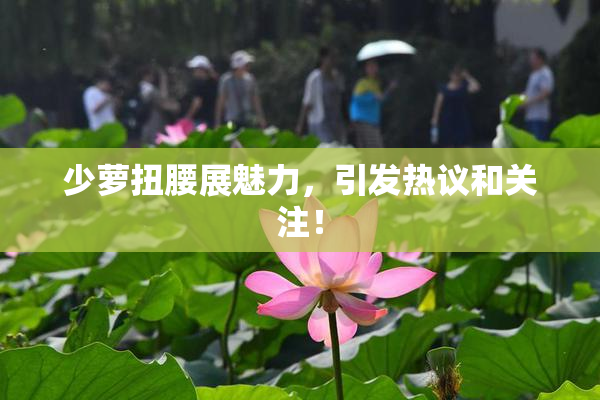 少萝扭腰展魅力，引发热议和关注！