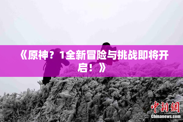 《原神？1全新冒险与挑战即将开启！》