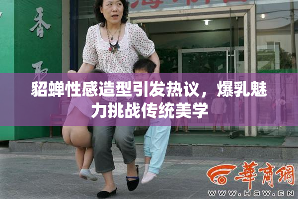 貂蝉性感造型引发热议，爆乳魅力挑战传统美学