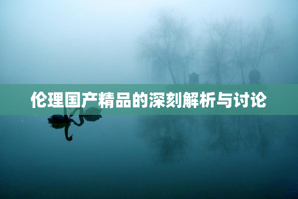 伦理国产精品的深刻解析与讨论