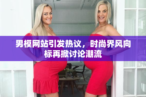 男模网站引发热议，时尚界风向标再掀讨论潮流
