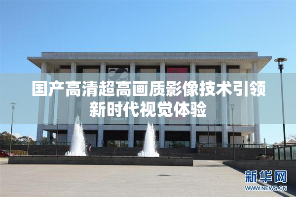 国产高清超高画质影像技术引领新时代视觉体验