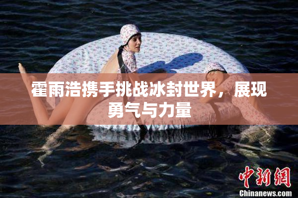 霍雨浩携手挑战冰封世界，展现勇气与力量