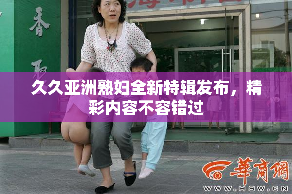久久亚洲熟妇全新特辑发布，精彩内容不容错过