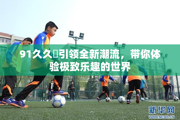 91久久擼引领全新潮流，带你体验极致乐趣的世界