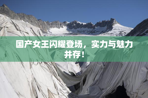 国产女王闪耀登场，实力与魅力并存！