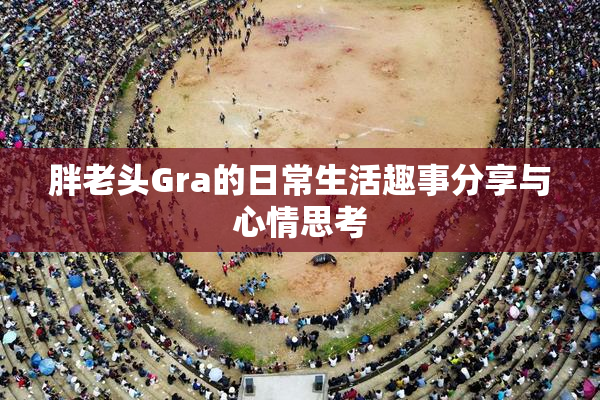 胖老头Gra的日常生活趣事分享与心情思考