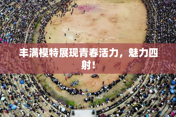 丰满模特展现青春活力，魅力四射！