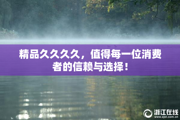 精品久久久久，值得每一位消费者的信赖与选择！
