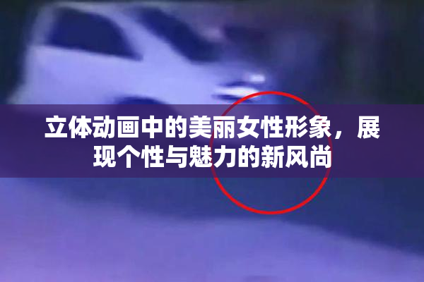 立体动画中的美丽女性形象，展现个性与魅力的新风尚