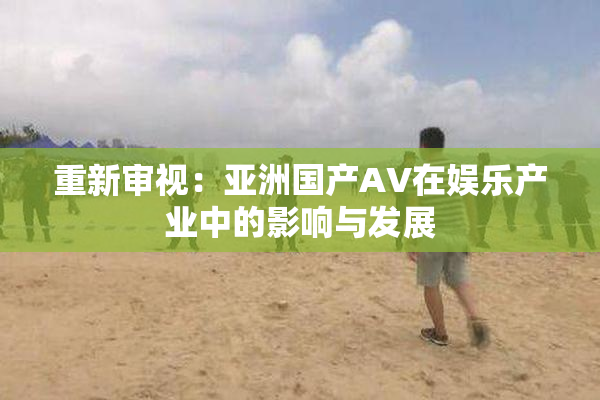 重新审视：亚洲国产AV在娱乐产业中的影响与发展