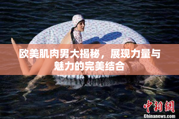 欧美肌肉男大揭秘，展现力量与魅力的完美结合