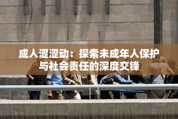 成人涩涩动：探索未成年人保护与社会责任的深度交锋
