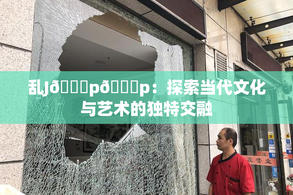 乱J🈚p🈚p：探索当代文化与艺术的独特交融