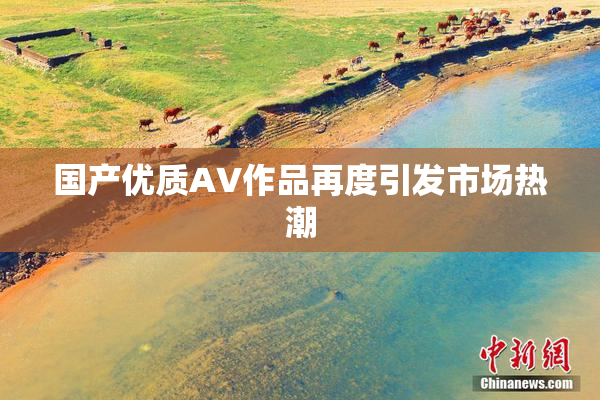 国产优质AV作品再度引发市场热潮