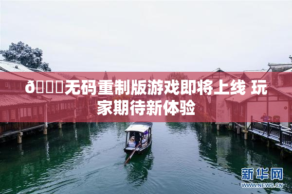 🔞无码重制版游戏即将上线 玩家期待新体验