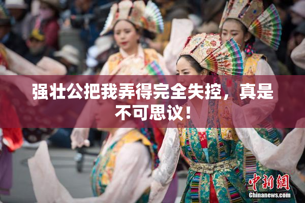 强壮公把我弄得完全失控，真是不可思议！