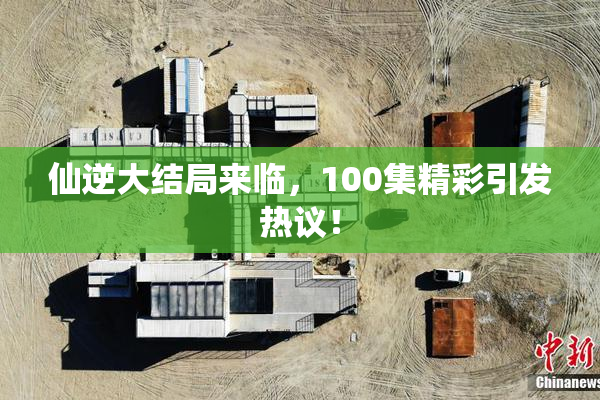 仙逆大结局来临，100集精彩引发热议！