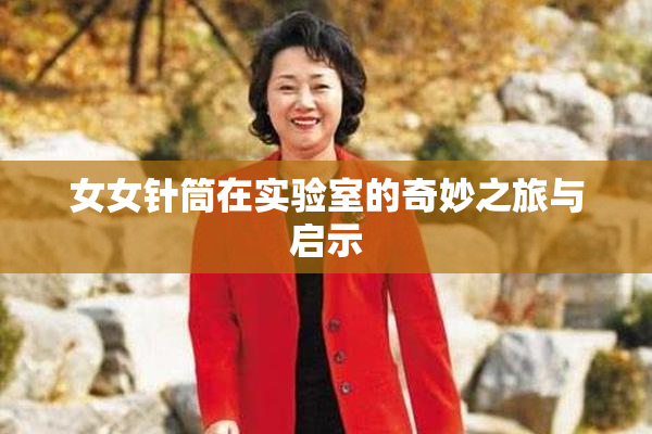 女女针筒在实验室的奇妙之旅与启示