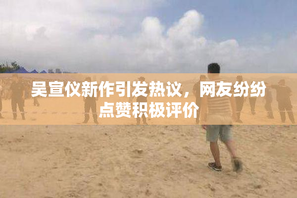 吴宣仪新作引发热议，网友纷纷点赞积极评价