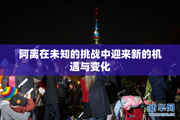 阿离在未知的挑战中迎来新的机遇与变化