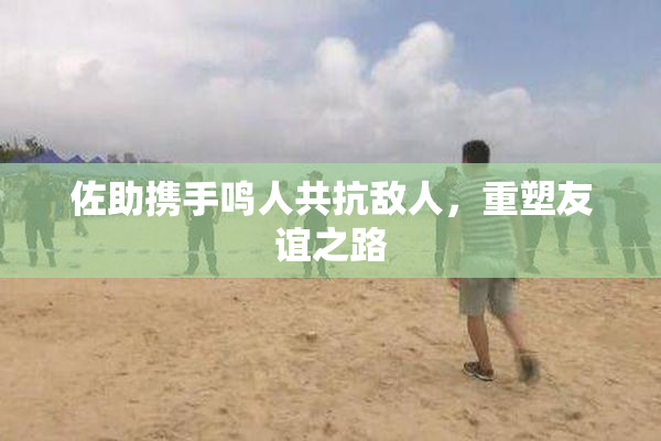佐助携手鸣人共抗敌人，重塑友谊之路