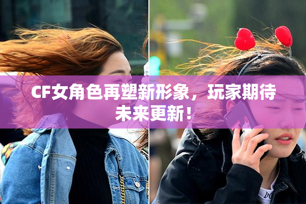 CF女角色再塑新形象，玩家期待未来更新！