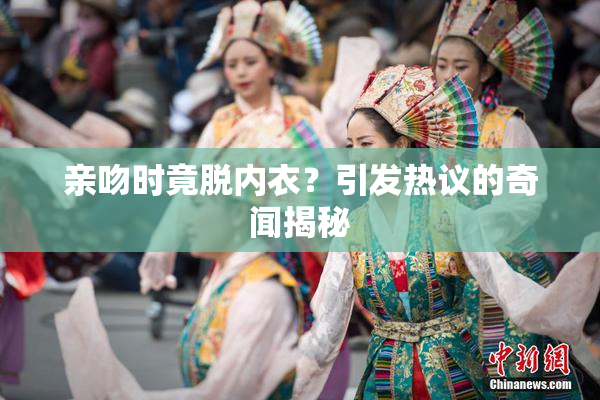 亲吻时竟脱内衣？引发热议的奇闻揭秘