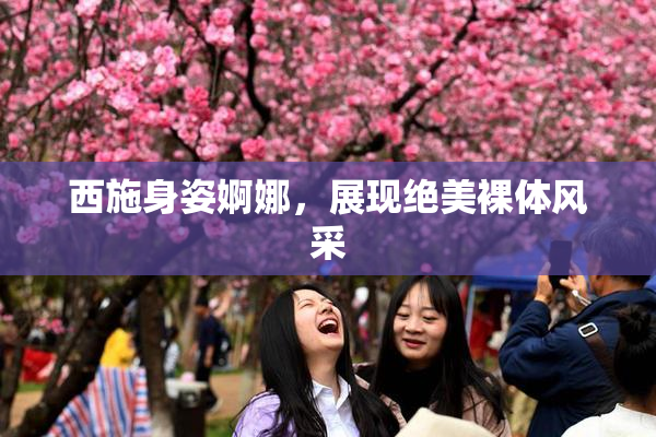 西施身姿婀娜，展现绝美裸体风采