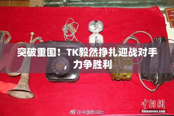 突破重围！TK毅然挣扎迎战对手，力争胜利