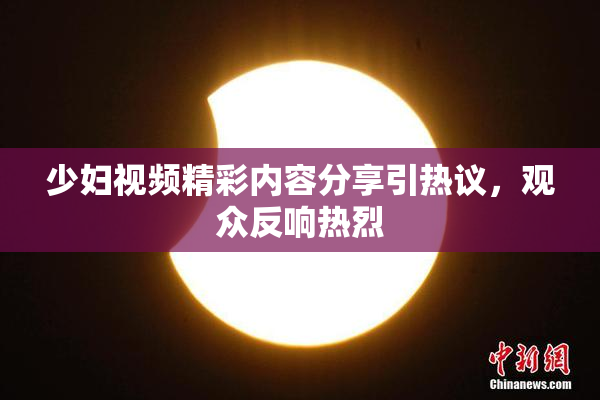 少妇视频精彩内容分享引热议，观众反响热烈
