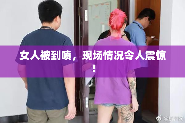 女人被到喷，现场情况令人震惊！