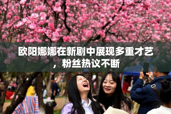欧阳娜娜在新剧中展现多重才艺，粉丝热议不断