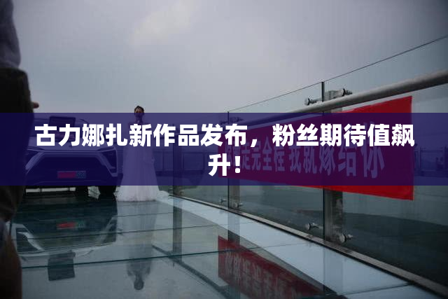 古力娜扎新作品发布，粉丝期待值飙升！
