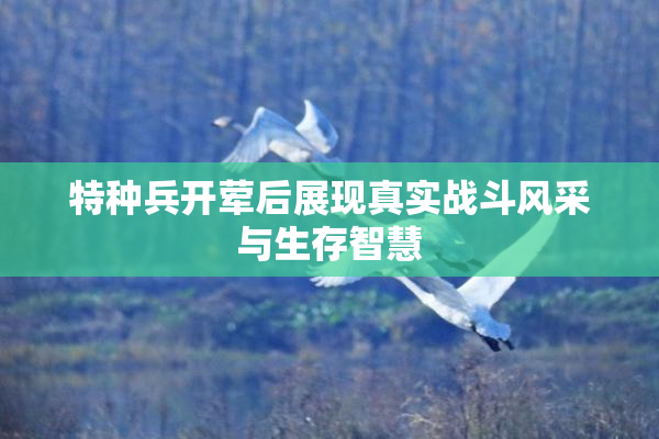 特种兵开荤后展现真实战斗风采与生存智慧