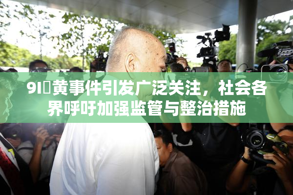 9I婬黄事件引发广泛关注，社会各界呼吁加强监管与整治措施