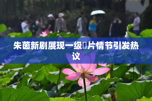 朱茵新剧展现一级婬片情节引发热议