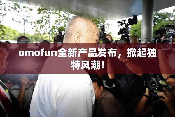 omofun全新产品发布，掀起独特风潮！